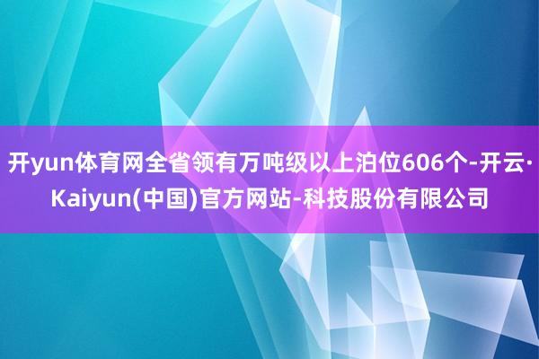 开yun体育网全省领有万吨级以上泊位606个-开云·Kaiyun(中国)官方网站-科技股份有限公司