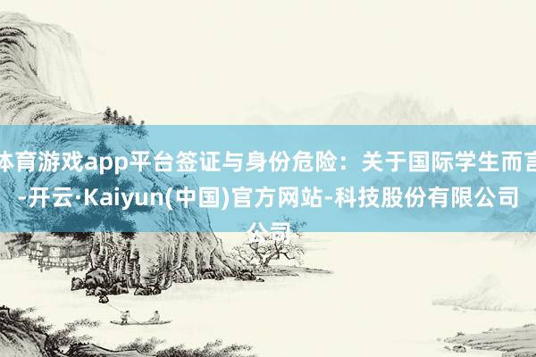体育游戏app平台签证与身份危险：关于国际学生而言-开云·Kaiyun(中国)官方网站-科技股份有限公司