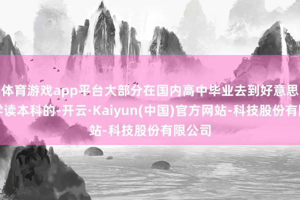 体育游戏app平台大部分在国内高中毕业去到好意思国留学读本科的-开云·Kaiyun(中国)官方网站-科技股份有限公司