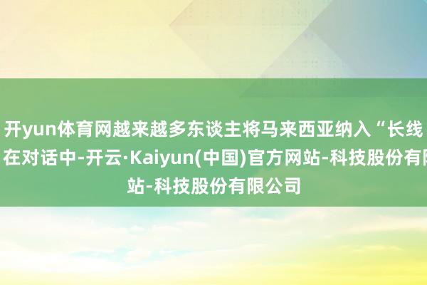 开yun体育网越来越多东谈主将马来西亚纳入“长线磋商”在对话中-开云·Kaiyun(中国)官方网站-科技股份有限公司