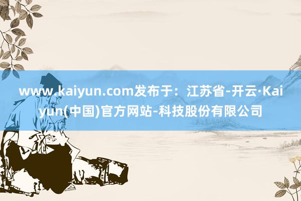 www.kaiyun.com发布于：江苏省-开云·Kaiyun(中国)官方网站-科技股份有限公司