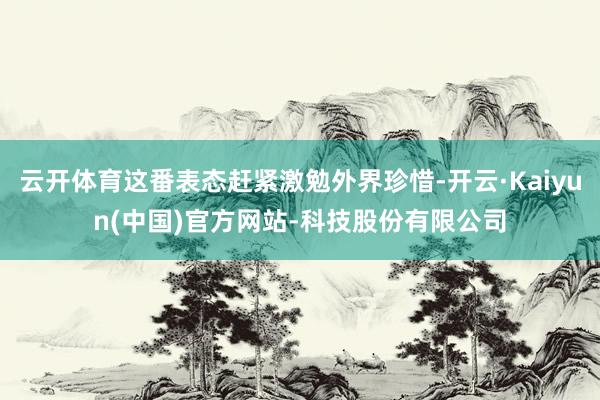云开体育这番表态赶紧激勉外界珍惜-开云·Kaiyun(中国)官方网站-科技股份有限公司