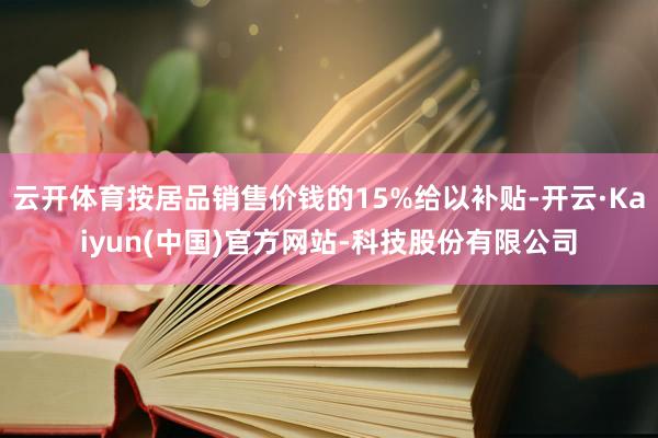 云开体育按居品销售价钱的15%给以补贴-开云·Kaiyun(中国)官方网站-科技股份有限公司