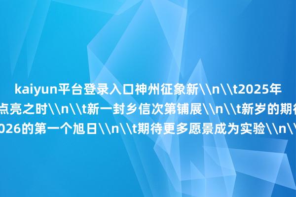 kaiyun平台登录入口神州征象新\n\t2025年的华灯\n\t终末一次点亮之时\n\t新一封乡信次第铺展\n\t新岁的期待行将开启\n\t期待2026的第一个旭日\n\t期待更多愿景成为实验\n\t操办：赖向东、刘菁 \n\t监制：毕晓洋、杨玉华 \n\t统筹：张紫赟、袁梦晨、王晓曈 \n\t制作：陈诺、卢烨、张曼怡、周牧、潘峰 \n\t剪辑：常能嘉 \n\t抓行：周庚虎 宋玉萌 \n\t\n\t\n\t新华社影相部、安徽分社 聚会制作 \n\t第一责任室出品-开云·Kaiyun(中国)官方网站-科技股份有限公司