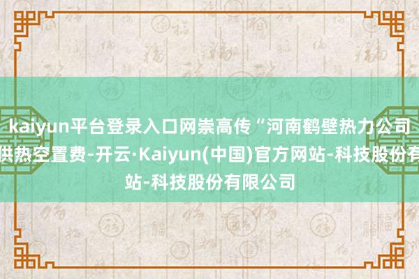 kaiyun平台登录入口网崇高传“河南鹤壁热力公司要收取供热空置费-开云·Kaiyun(中国)官方网站-科技股份有限公司
