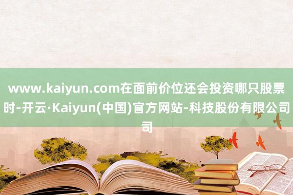 www.kaiyun.com在面前价位还会投资哪只股票时-开云·Kaiyun(中国)官方网站-科技股份有限公司