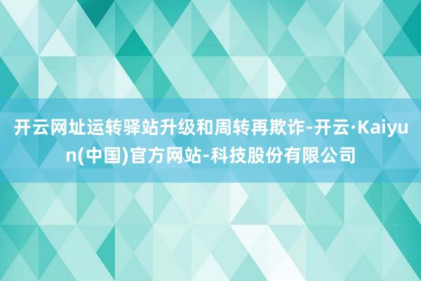 开云网址运转驿站升级和周转再欺诈-开云·Kaiyun(中国)官方网站-科技股份有限公司