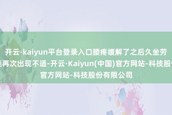开云·kaiyun平台登录入口腰疼缓解了之后久坐劳累如故可能再次出现不适-开云·Kaiyun(中国)官方网站-科技股份有限公司