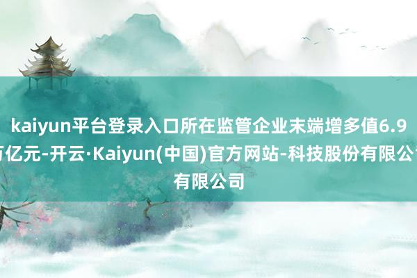 kaiyun平台登录入口所在监管企业末端增多值6.9万亿元-开云·Kaiyun(中国)官方网站-科技股份有限公司