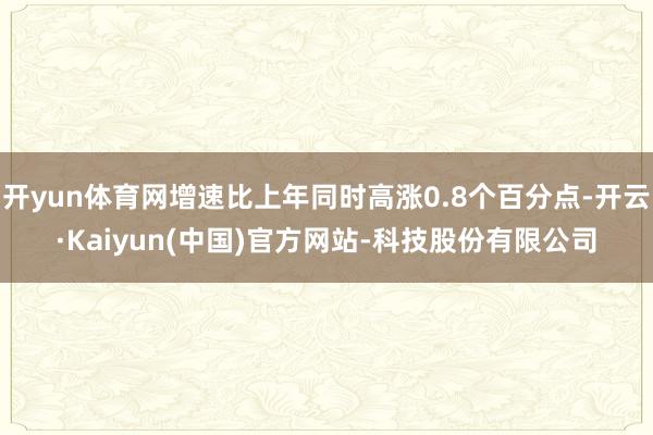 开yun体育网增速比上年同时高涨0.8个百分点-开云·Kaiyun(中国)官方网站-科技股份有限公司