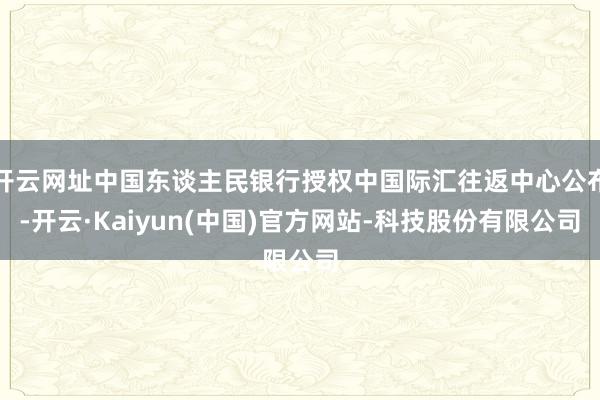 开云网址中国东谈主民银行授权中国际汇往返中心公布-开云·Kaiyun(中国)官方网站-科技股份有限公司