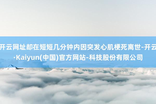 开云网址却在短短几分钟内因突发心肌梗死离世-开云·Kaiyun(中国)官方网站-科技股份有限公司