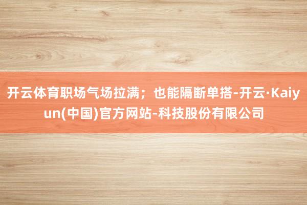 开云体育职场气场拉满；也能隔断单搭-开云·Kaiyun(中国)官方网站-科技股份有限公司