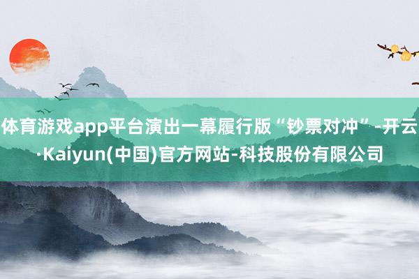 体育游戏app平台演出一幕履行版“钞票对冲”-开云·Kaiyun(中国)官方网站-科技股份有限公司