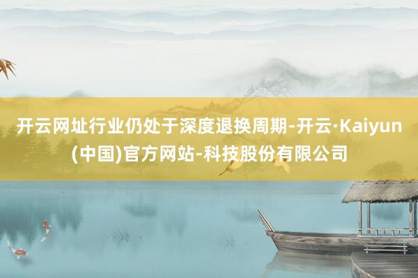 开云网址行业仍处于深度退换周期-开云·Kaiyun(中国)官方网站-科技股份有限公司