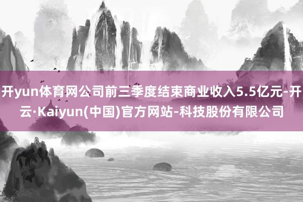开yun体育网公司前三季度结束商业收入5.5亿元-开云·Kaiyun(中国)官方网站-科技股份有限公司