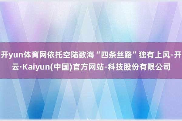 开yun体育网依托空陆数海“四条丝路”独有上风-开云·Kaiyun(中国)官方网站-科技股份有限公司